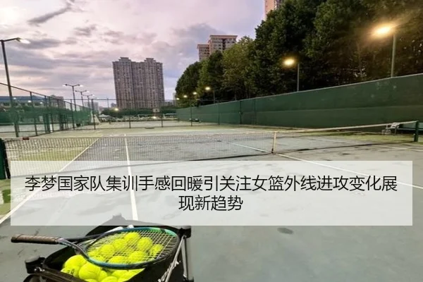 李梦国家队集训手感回暖引关注女篮外线进攻变化展现新趋势
